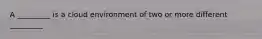 A _________ is a cloud environment of two or more different _________