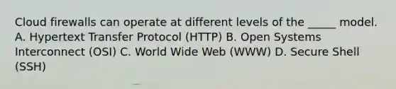 Cloud firewalls can operate at different levels of the _____ model. A. Hypertext Transfer Protocol (HTTP) B. Open Systems Interconnect (OSI) C. World Wide Web (WWW) D. Secure Shell (SSH)