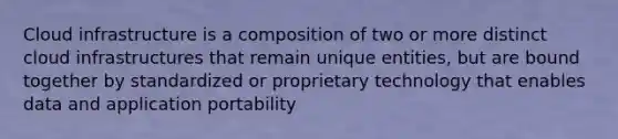 Cloud infrastructure is a composition of two or more distinct cloud infrastructures that remain unique entities, but are bound together by standardized or proprietary technology that enables data and application portability