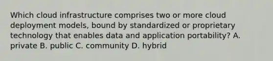 Which cloud infrastructure comprises two or more cloud deployment models, bound by standardized or proprietary technology that enables data and application portability? A. private B. public C. community D. hybrid