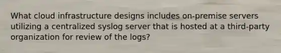 What cloud infrastructure designs includes on-premise servers utilizing a centralized syslog server that is hosted at a third-party organization for review of the logs?