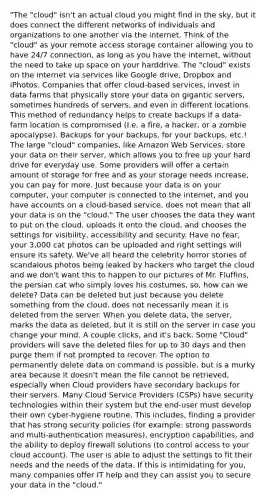 "The "cloud" isn't an actual cloud you might find in the sky, but it does connect the different networks of individuals and organizations to one another via the internet. Think of the "cloud" as your remote access storage container allowing you to have 24/7 connection, as long as you have the internet, without the need to take up space on your harddrive. The "cloud" exists on the internet via services like Google drive, Dropbox and iPhotos. Companies that offer cloud-based services, invest in data farms that physically store your data on gigantic servers, sometimes hundreds of servers, and even in different locations. This method of redundancy helps to create backups if a data-farm location is compromised (I.e. a fire, a hacker, or a zombie apocalypse). Backups for your backups, for your backups, etc.! The large "cloud" companies, like Amazon Web Services, store your data on their server, which allows you to free up your hard drive for everyday use. Some providers will offer a certain amount of storage for free and as your storage needs increase, you can pay for more. Just because your data is on your computer, your computer is connected to the internet, and you have accounts on a cloud-based service, does not mean that all your data is on the "cloud." The user chooses the data they want to put on the cloud, uploads it onto the cloud, and chooses the settings for visibility, accessibility and security. Have no fear, your 3,000 cat photos can be uploaded and right settings will ensure its safety. We've all heard the celebrity horror stories of scandalous photos being leaked by hackers who target the cloud and we don't want this to happen to our pictures of Mr. Fluffins, the persian cat who simply loves his costumes, so, how can we delete? Data can be deleted but just because you delete something from the cloud, does not necessarily mean it is deleted from the server. When you delete data, the server, marks the data as deleted, but it is still on the server in case you change your mind. A couple clicks, and it's back. Some "Cloud" providers will save the deleted files for up to 30 days and then purge them if not prompted to recover. The option to permanently delete data on command is possible, but is a murky area because it doesn't mean the file cannot be retrieved, especially when Cloud providers have secondary backups for their servers. Many Cloud Service Providers (CSPs) have security technologies within their system but the end-user must develop their own cyber-hygiene routine. This includes, finding a provider that has strong security policies (for example: strong passwords and multi-authentication measures), encryption capabilities, and the ability to deploy firewall solutions (to control access to your cloud account). The user is able to adjust the settings to fit their needs and the needs of the data. If this is intimidating for you, many companies offer IT help and they can assist you to secure your data in the "cloud."