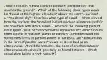 - Which cloud is *LEAST likely to produce precipitation* that reaches the ground? - Which of the following cloud types would be *found at the highest elevation* above the earth's surface? - A *"mackerel sky"* describes what type of cloud? - When viewed from the surface, the *smallest individual cloud elements (puffs)* are observed with which cloud? - Which of the following pairs of cloud types could be *very similar in appearance*? -Which clouds often appear in *parallel waves or bands*? -A middle cloud that sometimes forms in parallel waves or bands is: -An *altocumulus in the form of parallel waves* would be described as an altocumulus - At middle latitudes, the base of an altostratus or altocumulus cloud would generally be found between - Which association below is *not correct*?