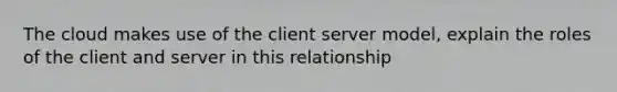 The cloud makes use of the client server model, explain the roles of the client and server in this relationship