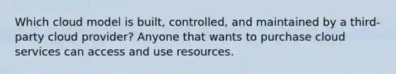 Which cloud model is built, controlled, and maintained by a third-party cloud provider? Anyone that wants to purchase cloud services can access and use resources.