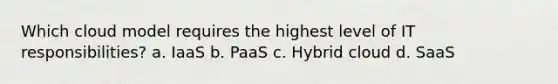 Which cloud model requires the highest level of IT responsibilities? a. IaaS b. PaaS c. Hybrid cloud d. SaaS