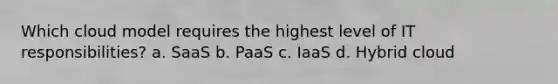Which cloud model requires the highest level of IT responsibilities? a. SaaS b. PaaS c. IaaS d. Hybrid cloud