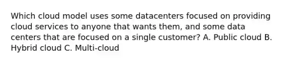 Which cloud model uses some datacenters focused on providing cloud services to anyone that wants them, and some data centers that are focused on a single customer? A. Public cloud B. Hybrid cloud C. Multi-cloud