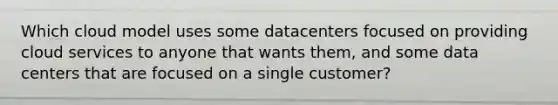 Which cloud model uses some datacenters focused on providing cloud services to anyone that wants them, and some data centers that are focused on a single customer?