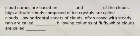 cloud names are based on ________ and _________ of the clouds. high altitude clouds composed of ice crystals are called ________ clouds. Low horizontal sheets of clouds, often assoc with steady rain are called __________. billowing columns of fluffy white clouds are called __________.