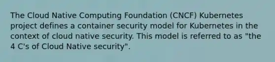 The Cloud Native Computing Foundation (CNCF) Kubernetes project defines a container security model for Kubernetes in the context of cloud native security. This model is referred to as "the 4 C's of Cloud Native security".