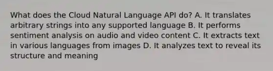 What does the Cloud Natural Language API do? A. It translates arbitrary strings into any supported language B. It performs sentiment analysis on audio and video content C. It extracts text in various languages from images D. It analyzes text to reveal its structure and meaning