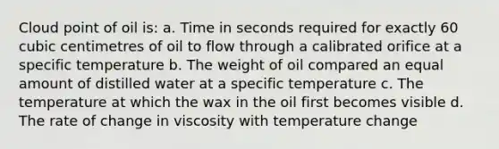 Cloud point of oil is: a. Time in seconds required for exactly 60 cubic centimetres of oil to flow through a calibrated orifice at a specific temperature b. The weight of oil compared an equal amount of distilled water at a specific temperature c. The temperature at which the wax in the oil first becomes visible d. The rate of change in viscosity with temperature change