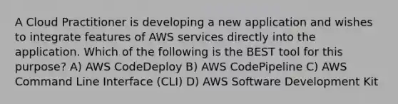 A Cloud Practitioner is developing a new application and wishes to integrate features of AWS services directly into the application. Which of the following is the BEST tool for this purpose? A) AWS CodeDeploy B) AWS CodePipeline C) AWS Command Line Interface (CLI) D) AWS Software Development Kit