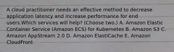 A cloud practitioner needs an effective method to decrease application latency and increase performance for end users.Which services will help? (Choose two.) A. Amazon Elastic Container Service (Amazon ECS) for Kubernetes B. Amazon S3 C. Amazon AppStrearn 2.0 D. Amazon ElastiCache E. Amazon CloudFront