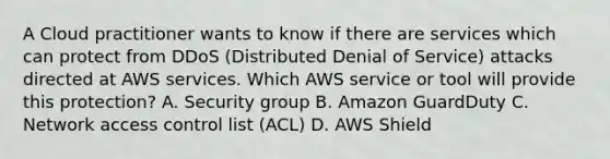 A Cloud practitioner wants to know if there are services which can protect from DDoS (Distributed Denial of Service) attacks directed at AWS services. Which AWS service or tool will provide this protection? A. Security group B. Amazon GuardDuty C. Network access control list (ACL) D. AWS Shield