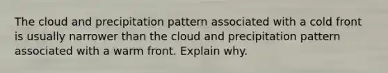 The cloud and precipitation pattern associated with a cold front is usually narrower than the cloud and precipitation pattern associated with a warm front. Explain why.