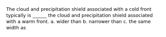 The cloud and precipitation shield associated with a cold front typically is ______ the cloud and precipitation shield associated with a warm front. a. wider than b. narrower than c. the same width as