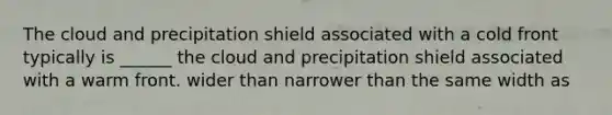 The cloud and precipitation shield associated with a cold front typically is ______ the cloud and precipitation shield associated with a warm front. wider than narrower than the same width as