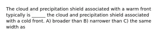 The cloud and precipitation shield associated with a warm front typically is ______ the cloud and precipitation shield associated with a cold front. A) broader than B) narrower than C) the same width as