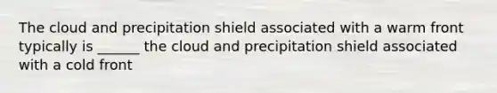 The cloud and precipitation shield associated with a warm front typically is ______ the cloud and precipitation shield associated with a cold front