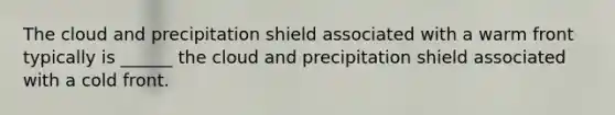 The cloud and precipitation shield associated with a warm front typically is ______ the cloud and precipitation shield associated with a cold front.