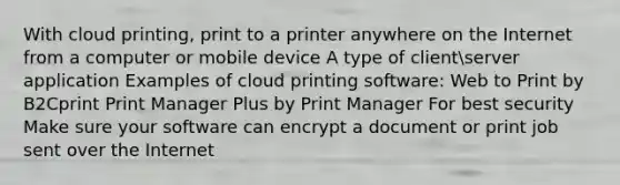 With cloud printing, print to a printer anywhere on the Internet from a computer or mobile device A type of clientserver application Examples of cloud printing software: Web to Print by B2Cprint Print Manager Plus by Print Manager For best security Make sure your software can encrypt a document or print job sent over the Internet