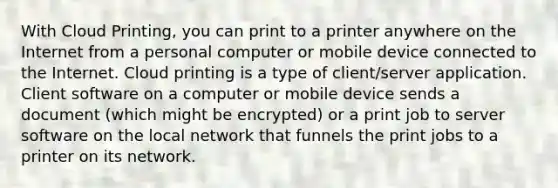 With Cloud Printing, you can print to a printer anywhere on the Internet from a personal computer or mobile device connected to the Internet. Cloud printing is a type of client/server application. Client software on a computer or mobile device sends a document (which might be encrypted) or a print job to server software on the local network that funnels the print jobs to a printer on its network.