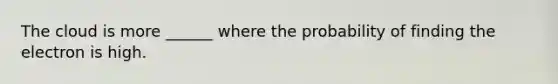 The cloud is more ______ where the probability of finding the electron is high.