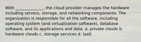 With ______________, the cloud provider manages the hardware including servers, storage, and networking components. The organization is responsible for all the software, including operating system (and virtualization software), database software, and its applications and data. a. private clouds b. hardware clouds c. storage services d. IaaS