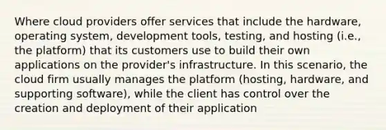 Where cloud providers offer services that include the hardware, operating system, development tools, testing, and hosting (i.e., the platform) that its customers use to build their own applications on the provider's infrastructure. In this scenario, the cloud firm usually manages the platform (hosting, hardware, and supporting software), while the client has control over the creation and deployment of their application