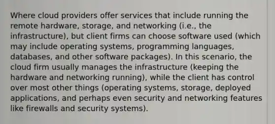 Where cloud providers offer services that include running the remote hardware, storage, and networking (i.e., the infrastructure), but client firms can choose software used (which may include operating systems, programming languages, databases, and other software packages). In this scenario, the cloud firm usually manages the infrastructure (keeping the hardware and networking running), while the client has control over most other things (operating systems, storage, deployed applications, and perhaps even security and networking features like firewalls and security systems).