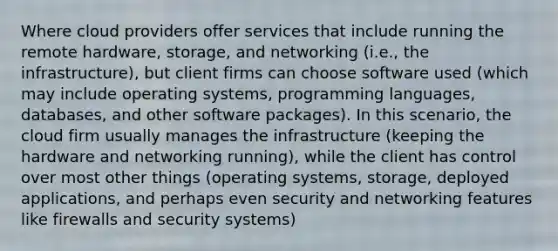 Where cloud providers offer services that include running the remote hardware, storage, and networking (i.e., the infrastructure), but client firms can choose software used (which may include operating systems, programming languages, databases, and other software packages). In this scenario, the cloud firm usually manages the infrastructure (keeping the hardware and networking running), while the client has control over most other things (operating systems, storage, deployed applications, and perhaps even security and networking features like firewalls and security systems)