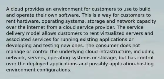 A cloud provides an environment for customers to use to build and operate their own software. This is a way for customers to rent hardware, operating systems, storage and network capacity over the internet from a cloud service provider. The service delivery model allows customers to rent virtualized servers and associated services for running existing applications or developing and testing new ones. The consumer does not manage or control the underlying cloud infrastructure, including network, servers, operating systems or storage, but has control over the deployed applications and possibly application-hosting environment configurations.