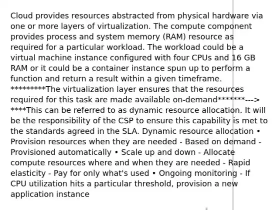 Cloud provides resources abstracted from physical hardware via one or more layers of virtualization. The compute component provides process and system memory (RAM) resource as required for a particular workload. The workload could be a virtual machine instance configured with four CPUs and 16 GB RAM or it could be a container instance spun up to perform a function and return a result within a given timeframe. *********The virtualization layer ensures that the resources required for this task are made available on-demand*******---> ****This can be referred to as dynamic resource allocation. It will be the responsibility of the CSP to ensure this capability is met to the standards agreed in the SLA. Dynamic resource allocation • Provision resources when they are needed - Based on demand - Provisioned automatically • Scale up and down - Allocate compute resources where and when they are needed - Rapid elasticity - Pay for only what's used • Ongoing monitoring - If CPU utilization hits a particular threshold, provision a new application instance