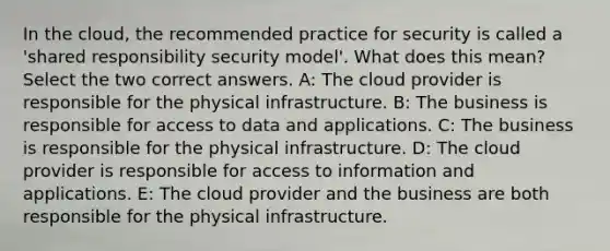 In the cloud, the recommended practice for security is called a 'shared responsibility security model'. What does this mean? Select the two correct answers. A: The cloud provider is responsible for the physical infrastructure. B: The business is responsible for access to data and applications. C: The business is responsible for the physical infrastructure. D: The cloud provider is responsible for access to information and applications. E: The cloud provider and the business are both responsible for the physical infrastructure.