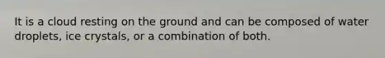 It is a cloud resting on the ground and can be composed of water droplets, ice crystals, or a combination of both.