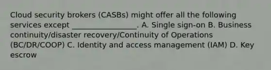 Cloud security brokers (CASBs) might offer all the following services except _________________. A. Single sign-on B. Business continuity/disaster recovery/Continuity of Operations (BC/DR/COOP) C. Identity and access management (IAM) D. Key escrow