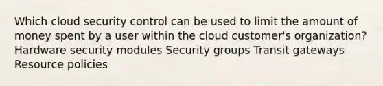 Which cloud security control can be used to limit the amount of money spent by a user within the cloud customer's organization? Hardware security modules Security groups Transit gateways Resource policies