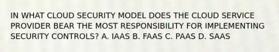 IN WHAT CLOUD SECURITY MODEL DOES THE CLOUD SERVICE PROVIDER BEAR THE MOST RESPONSIBILITY FOR IMPLEMENTING SECURITY CONTROLS? A. IAAS B. FAAS C. PAAS D. SAAS