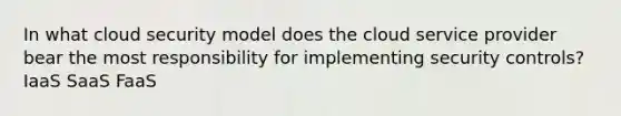 In what cloud security model does the cloud service provider bear the most responsibility for implementing security controls? IaaS SaaS FaaS