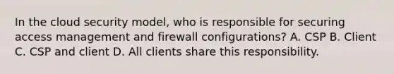 In the cloud security model, who is responsible for securing access management and firewall configurations? A. CSP B. Client C. CSP and client D. All clients share this responsibility.