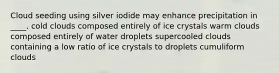 Cloud seeding using silver iodide may enhance precipitation in ____. cold clouds composed entirely of ice crystals warm clouds composed entirely of water droplets supercooled clouds containing a low ratio of ice crystals to droplets cumuliform clouds