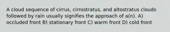 A cloud sequence of cirrus, cirrostratus, and altostratus clouds followed by rain usually signifies the approach of a(n). A) occluded front B) stationary front C) warm front D) cold front