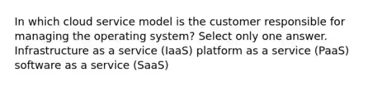 In which cloud service model is the customer responsible for managing the operating system? Select only one answer. Infrastructure as a service (IaaS) platform as a service (PaaS) software as a service (SaaS)