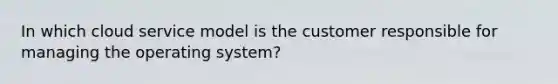 In which cloud service model is the customer responsible for managing the operating system?