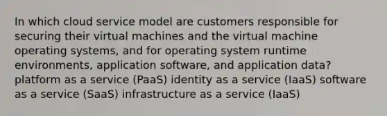 In which cloud service model are customers responsible for securing their virtual machines and the virtual machine operating systems, and for operating system runtime environments, application software, and application data? platform as a service (PaaS) identity as a service (IaaS) software as a service (SaaS) infrastructure as a service (IaaS)