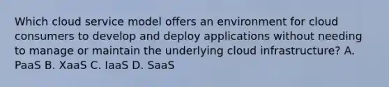 Which cloud service model offers an environment for cloud consumers to develop and deploy applications without needing to manage or maintain the underlying cloud infrastructure? A. PaaS B. XaaS C. IaaS D. SaaS