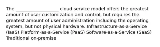 The ___________________ cloud service model offers the greatest amount of user customization and control, but requires the greatest amount of user administration including the operating system, but not physical hardware. Infrastructure-as-a-Service (IaaS) Platform-as-a-Service (PaaS) Software-as-a-Service (SaaS) Traditional on-premise