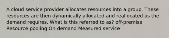 A cloud service provider allocates resources into a group. These resources are then dynamically allocated and reallocated as the demand requires. What is this referred to as? off-premise Resource pooling On-demand Measured service